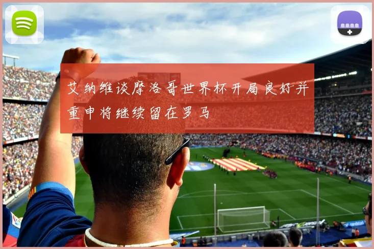艾纳维谈摩洛哥世界杯开局良好并重申将继续留在罗马