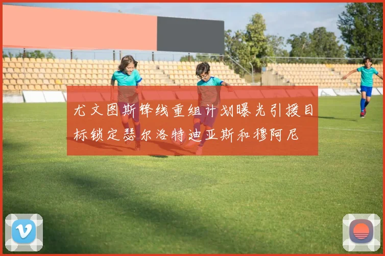 尤文图斯锋线重组计划曝光引援目标锁定瑟尔洛特迪亚斯和穆阿尼