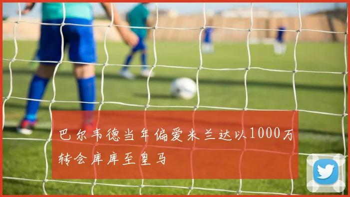 巴尔韦德当年偏爱米兰达以1000万转会库库至皇马