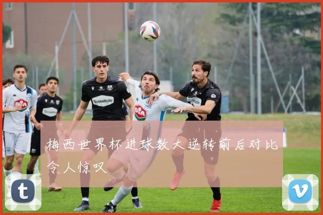 梅西世界杯进球数大逆转前后对比令人惊叹