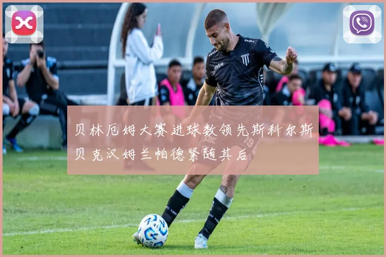 贝林厄姆大赛进球数领先斯科尔斯贝克汉姆兰帕德紧随其后