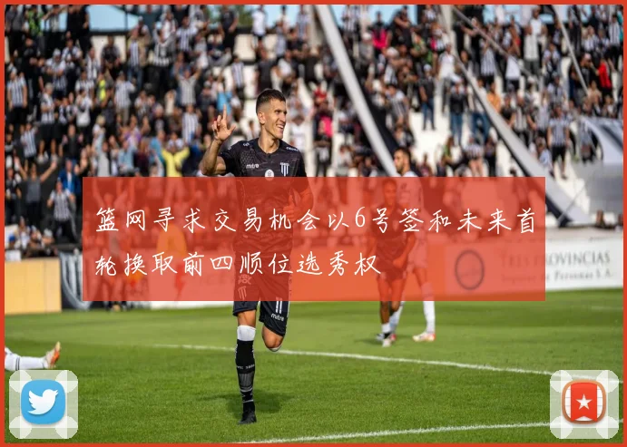 篮网寻求交易机会以6号签和未来首轮换取前四顺位选秀权