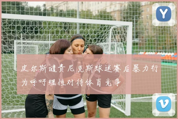 皮尔斯谴责尼克斯球迷赛后暴力行为呼吁理性对待体育竞争
