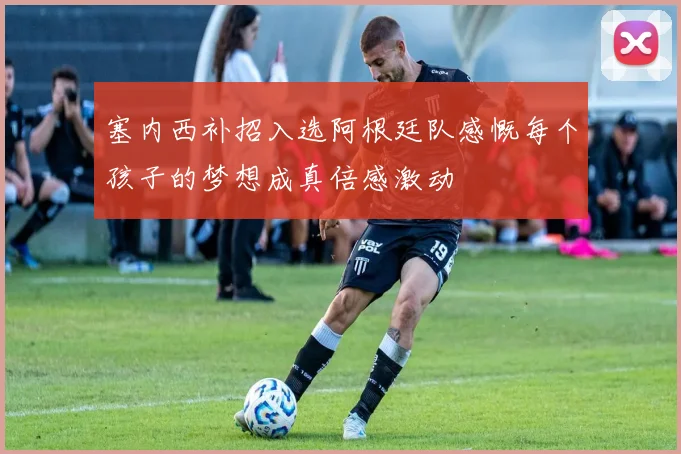 塞内西补招入选阿根廷队感慨每个孩子的梦想成真倍感激动
