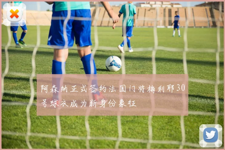 阿森纳正式签约法国门将梅利耶30号球衣成为新身份象征