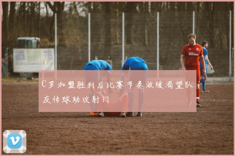 C罗加盟胜利后比赛节奏放缓渴望队友传球助攻射门