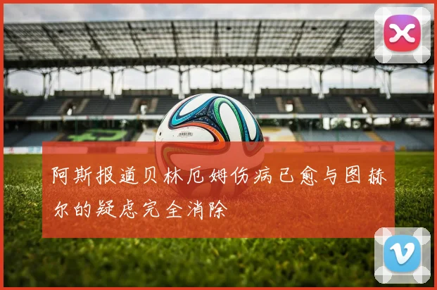 阿斯报道贝林厄姆伤病已愈与图赫尔的疑虑完全消除