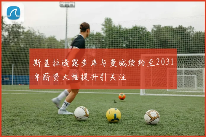 斯基拉透露多库与曼城续约至2031年薪资大幅提升引关注