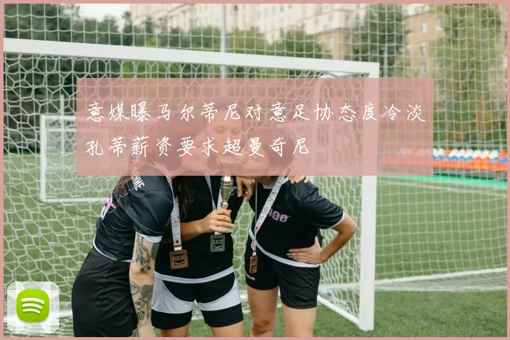 意媒曝马尔蒂尼对意足协态度冷淡孔蒂薪资要求超曼奇尼