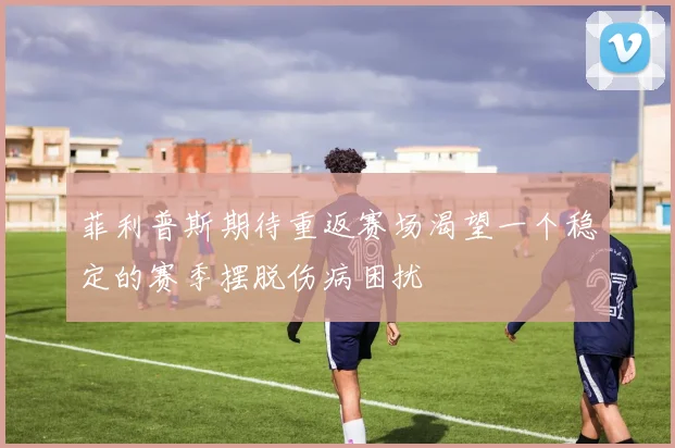 菲利普斯期待重返赛场渴望一个稳定的赛季摆脱伤病困扰